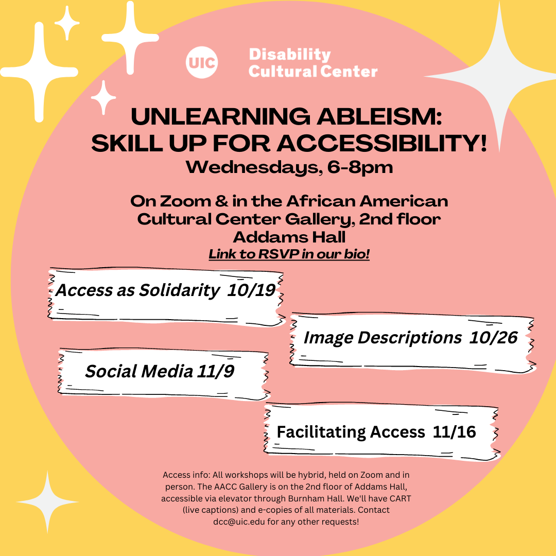 ID: The UIC logo sign sits at the top of the flier, with “The Disability Cultural Center” in text to its right. Bold white text with event details are on a pink circle with a yellow background, and star-like asterisks scattered throughout. Text reads: “Unlearning Ableism: Skill Up for Accessibility! Wednesdays, 6-8pm Virtual On Zoom Now totally virtual on zoom! ” with registration link below it at “https://go.uic.edu/UnlearningAbleismZoom”.